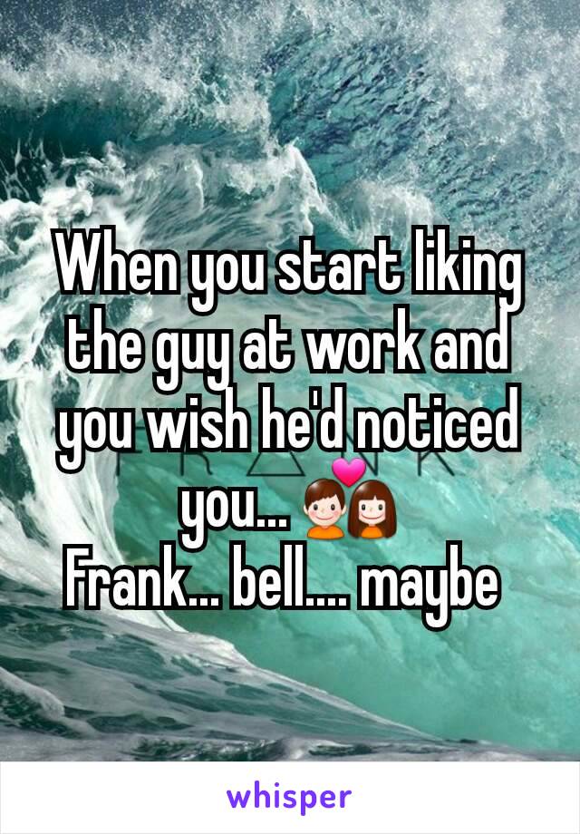 When you start liking the guy at work and you wish he'd noticed you... 💑
Frank... bell.... maybe 