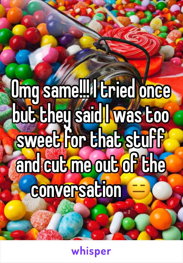 Omg same!!! I tried once but they said I was too sweet for that stuff and cut me out of the conversation 😑