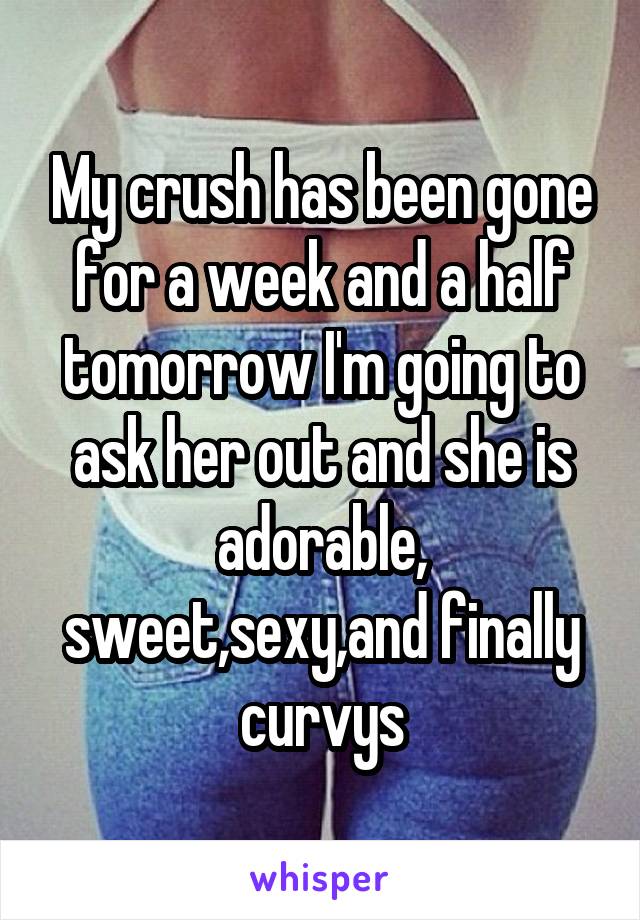My crush has been gone for a week and a half tomorrow I'm going to ask her out and she is adorable, sweet,sexy,and finally curvys