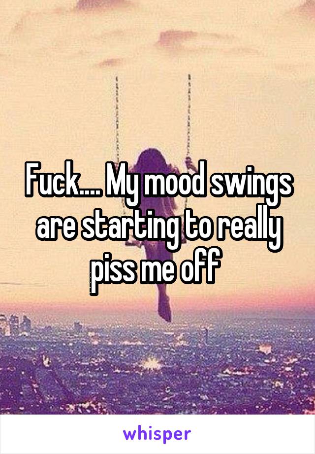 Fuck.... My mood swings are starting to really piss me off 