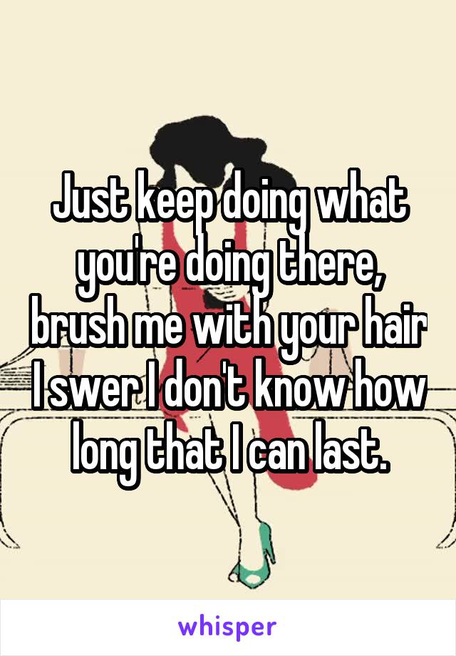 Just keep doing what you're doing there, brush me with your hair I swer I don't know how long that I can last.