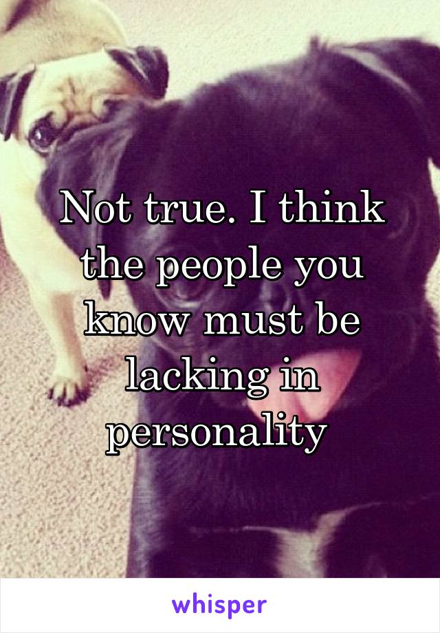 Not true. I think the people you know must be lacking in personality 