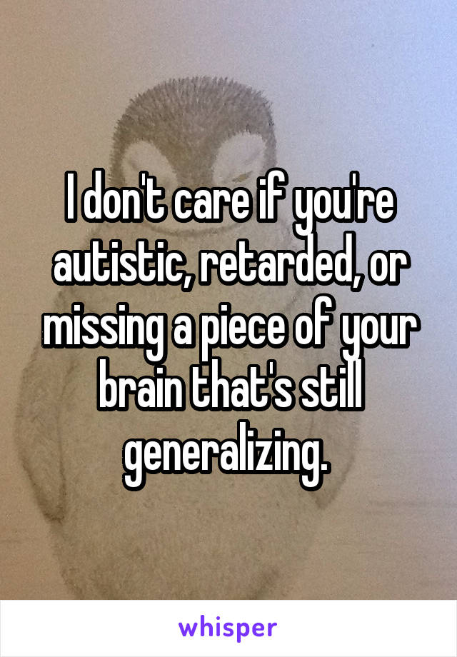 I don't care if you're autistic, retarded, or missing a piece of your brain that's still generalizing. 