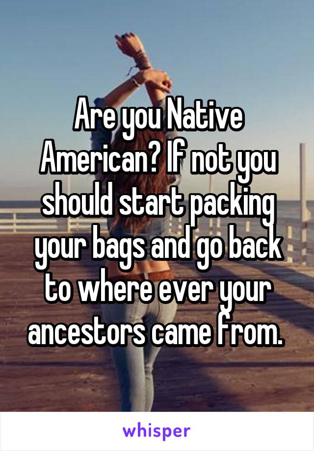 Are you Native American? If not you should start packing your bags and go back to where ever your ancestors came from. 
