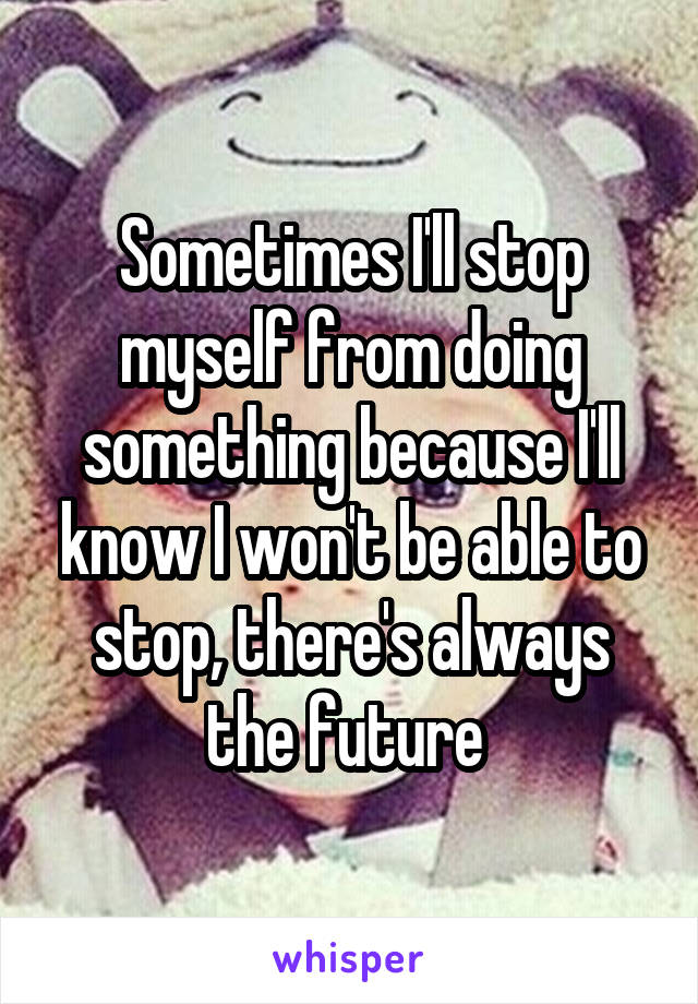 Sometimes I'll stop myself from doing something because I'll know I won't be able to stop, there's always the future 