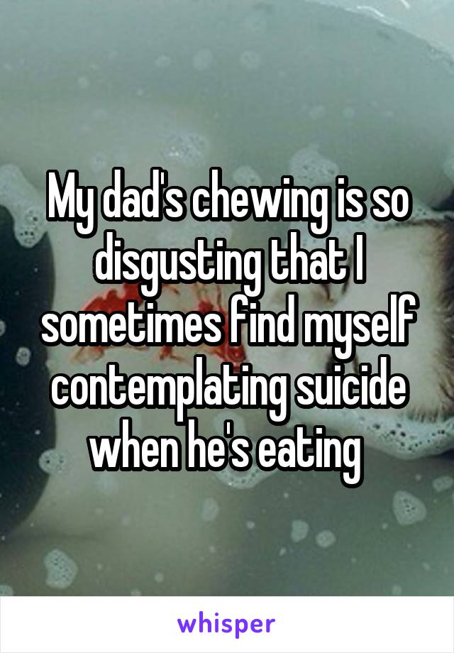 My dad's chewing is so disgusting that I sometimes find myself contemplating suicide when he's eating 