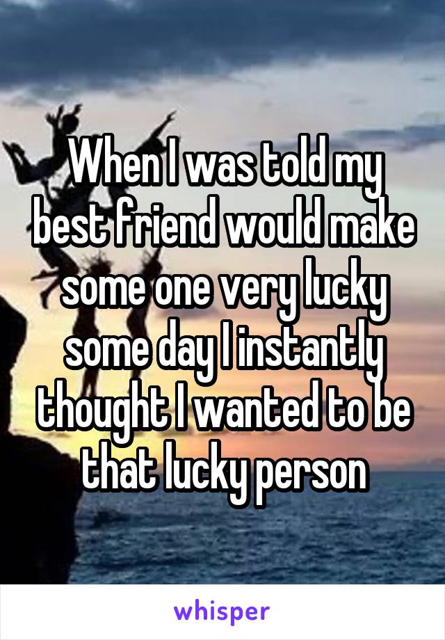 When I was told my best friend would make some one very lucky some day I instantly thought I wanted to be that lucky person