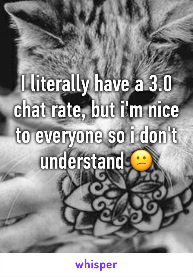 I literally have a 3.0 chat rate, but i'm nice to everyone so i don't understand 😕