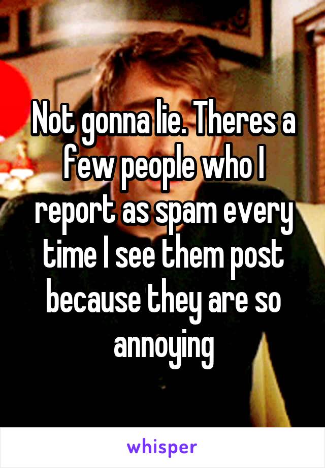 Not gonna lie. Theres a few people who I report as spam every time I see them post because they are so annoying