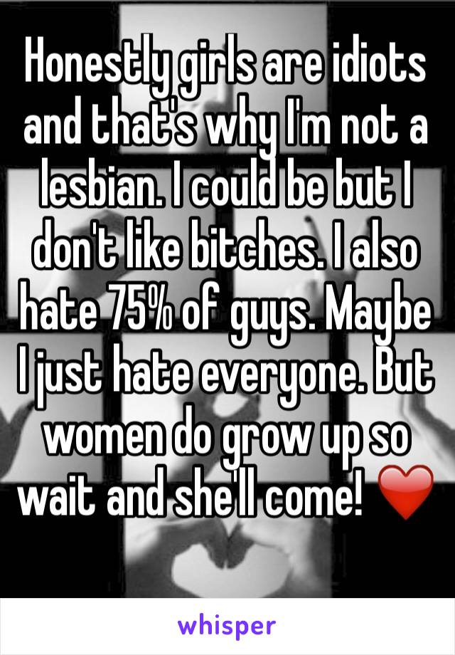 Honestly girls are idiots and that's why I'm not a lesbian. I could be but I don't like bitches. I also hate 75% of guys. Maybe I just hate everyone. But women do grow up so wait and she'll come! ❤️