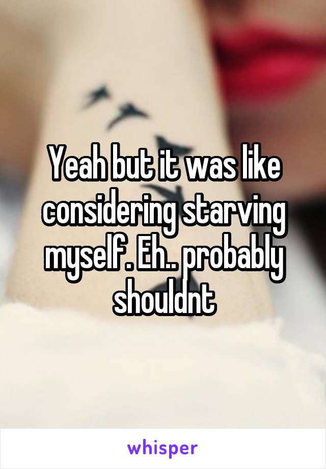 Yeah but it was like considering starving myself. Eh.. probably shouldnt