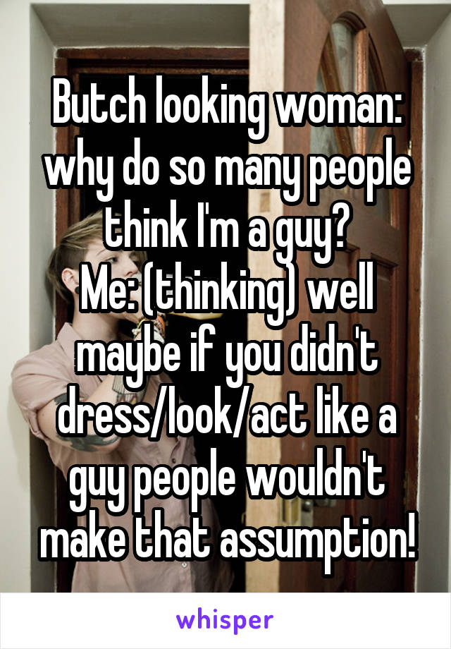 Butch looking woman: why do so many people think I'm a guy?
Me: (thinking) well maybe if you didn't dress/look/act like a guy people wouldn't make that assumption!