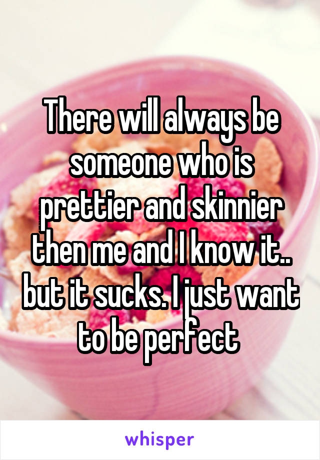 There will always be someone who is prettier and skinnier then me and I know it.. but it sucks. I just want to be perfect 