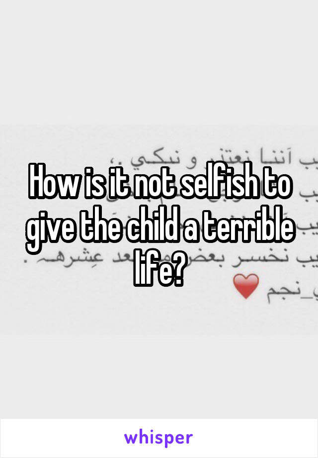 How is it not selfish to give the child a terrible life?