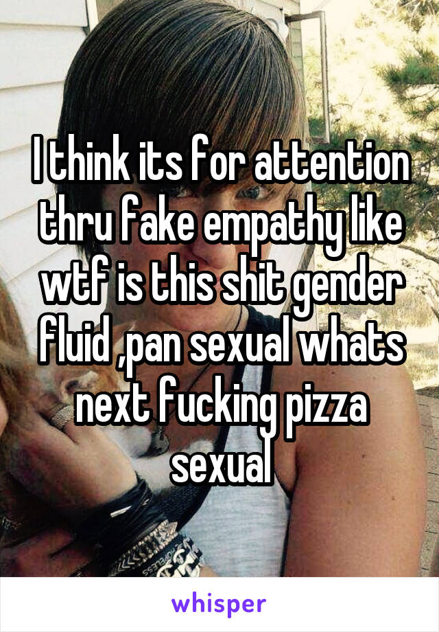 I think its for attention thru fake empathy like wtf is this shit gender fluid ,pan sexual whats next fucking pizza sexual