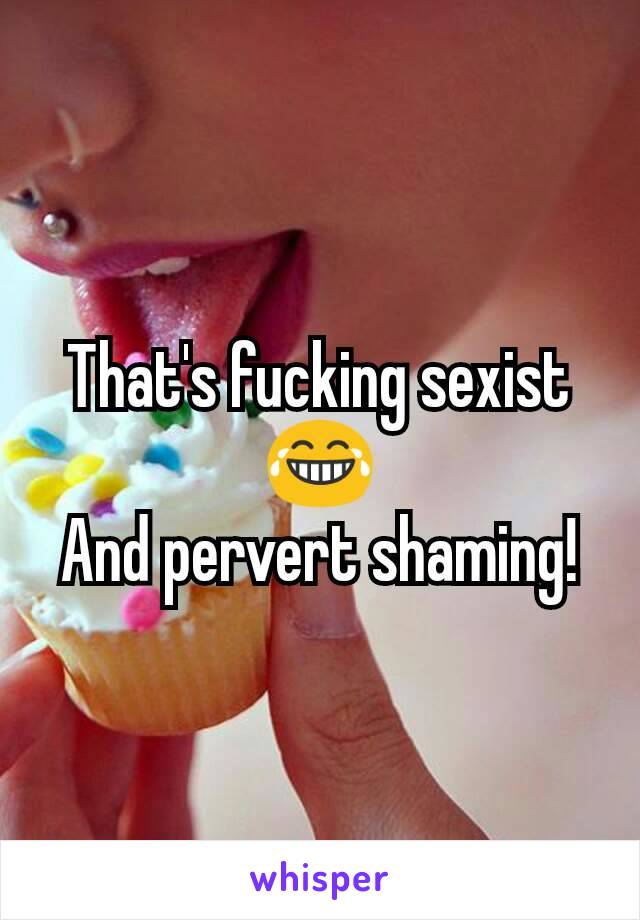 That's fucking sexist 😂
And pervert shaming!