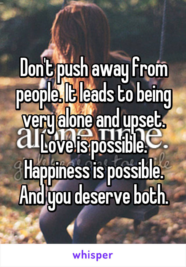 Don't push away from people. It leads to being very alone and upset. Love is possible. Happiness is possible. And you deserve both.