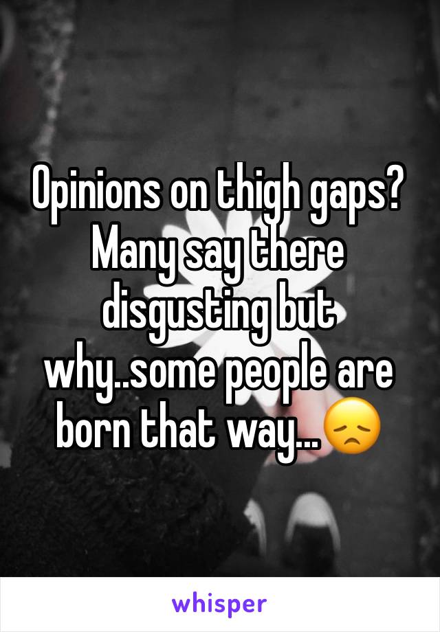 Opinions on thigh gaps? Many say there disgusting but why..some people are born that way...😞