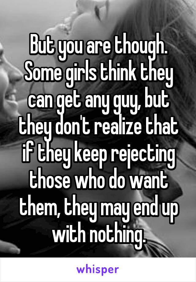 But you are though. Some girls think they can get any guy, but they don't realize that if they keep rejecting those who do want them, they may end up with nothing.
