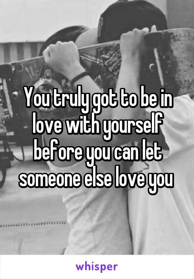 You truly got to be in love with yourself before you can let someone else love you 