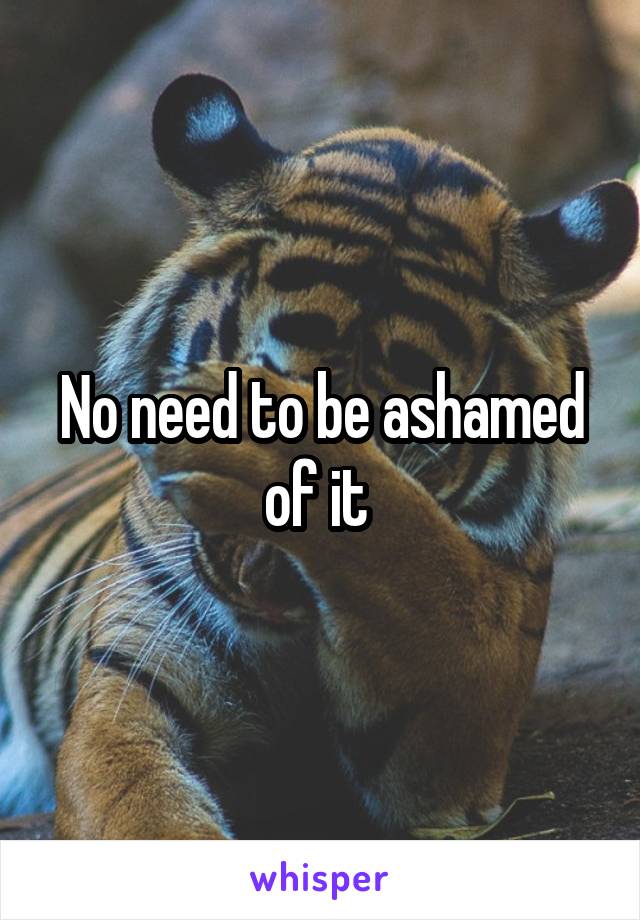 No need to be ashamed of it 