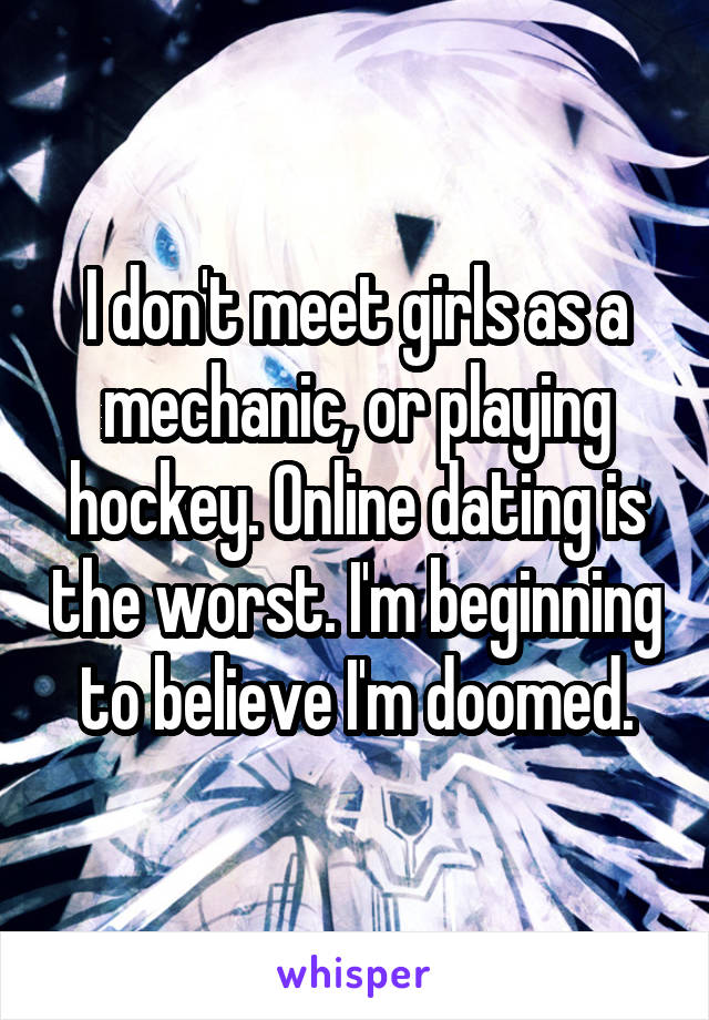 I don't meet girls as a mechanic, or playing hockey. Online dating is the worst. I'm beginning to believe I'm doomed.