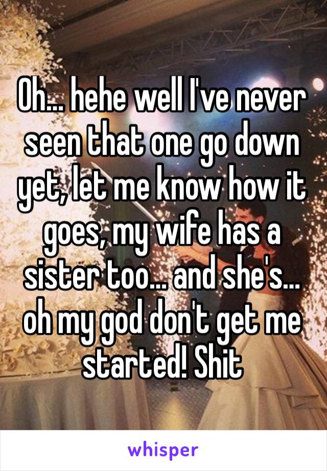 Oh… hehe well I've never seen that one go down yet, let me know how it goes, my wife has a sister too… and she's… oh my god don't get me started! Shit