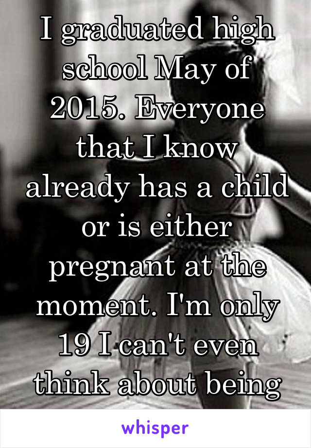 I graduated high school May of 2015. Everyone that I know already has a child or is either pregnant at the moment. I'm only 19 I can't even think about being a mom at this age.