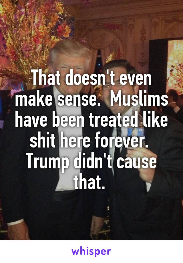 That doesn't even make sense.  Muslims have been treated like shit here forever.  Trump didn't cause that. 