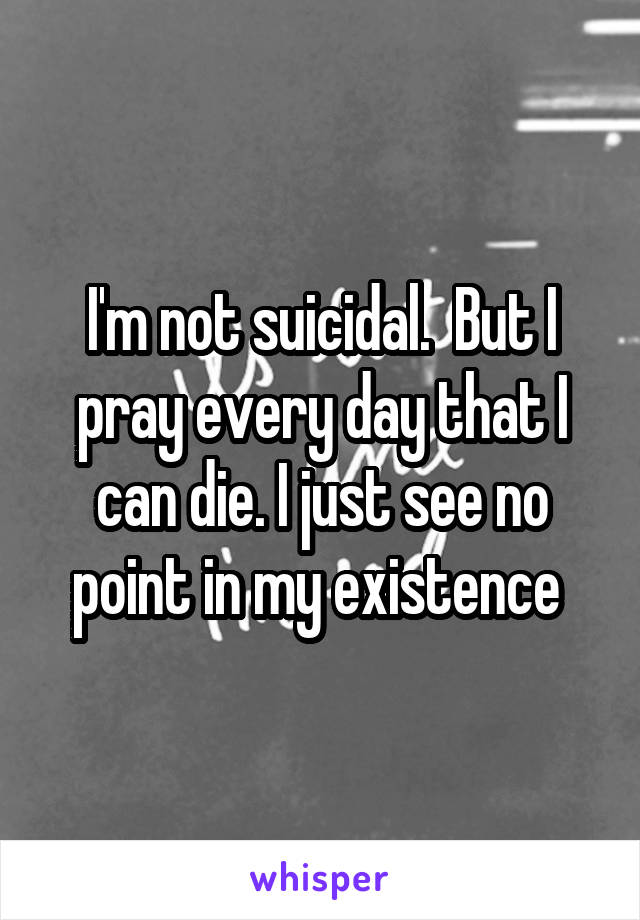 I'm not suicidal.  But I pray every day that I can die. I just see no point in my existence 