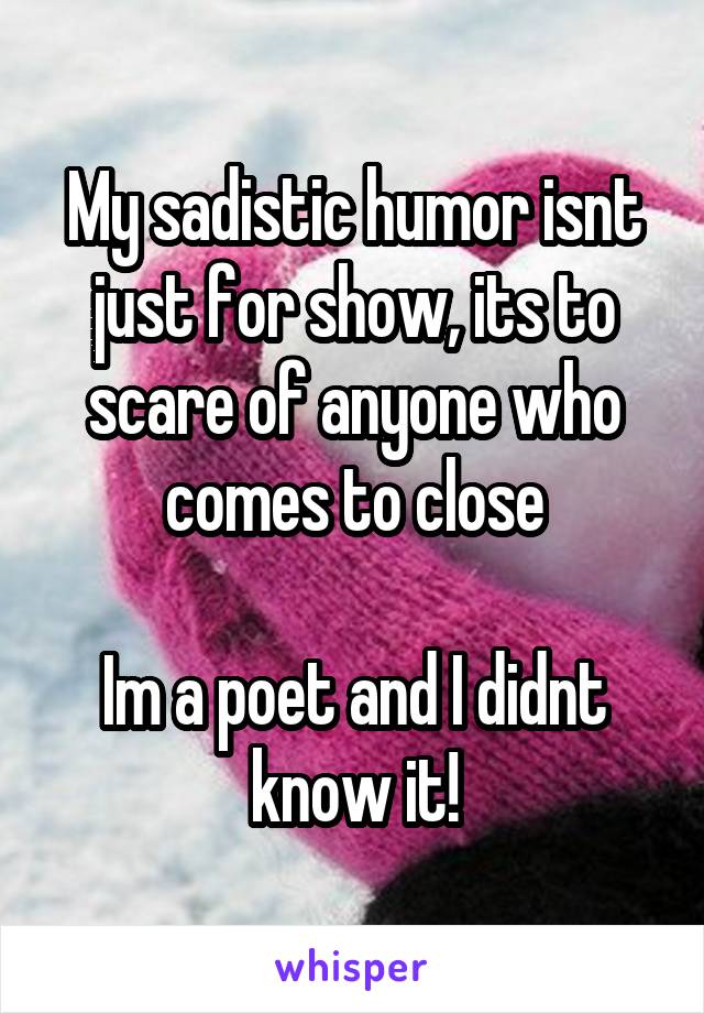 My sadistic humor isnt just for show, its to scare of anyone who comes to close

Im a poet and I didnt know it!