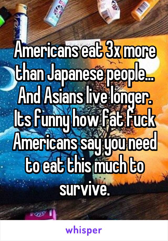 Americans eat 3x more than Japanese people... And Asians live longer. Its funny how fat fuck Americans say you need to eat this much to survive.