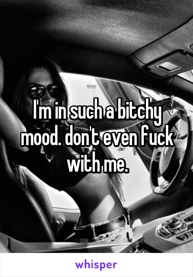 I'm in such a bitchy mood. don't even fuck with me.