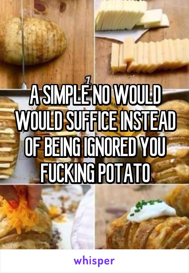 A SIMPLE NO WOULD WOULD SUFFICE INSTEAD OF BEING IGNORED YOU FUCKING POTATO