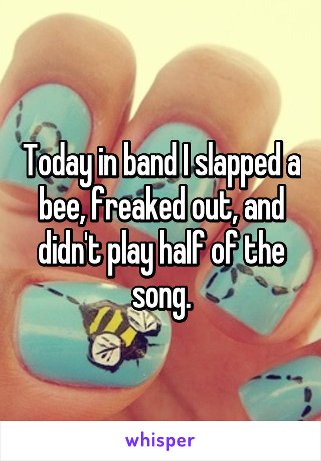 Today in band I slapped a bee, freaked out, and didn't play half of the song.