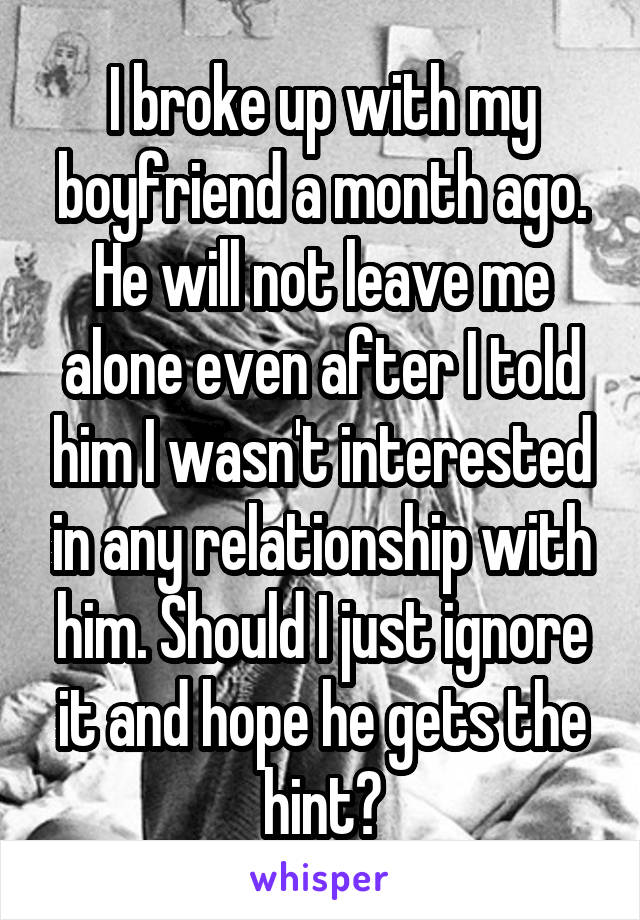 I broke up with my boyfriend a month ago. He will not leave me alone even after I told him I wasn't interested in any relationship with him. Should I just ignore it and hope he gets the hint?