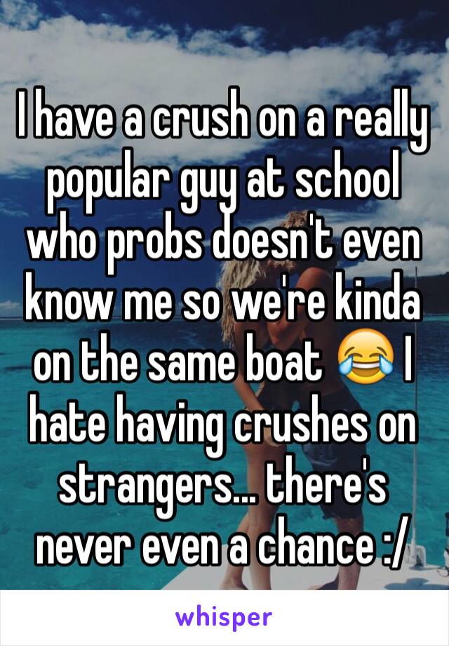 I have a crush on a really popular guy at school who probs doesn't even know me so we're kinda on the same boat 😂 I hate having crushes on strangers... there's never even a chance :/