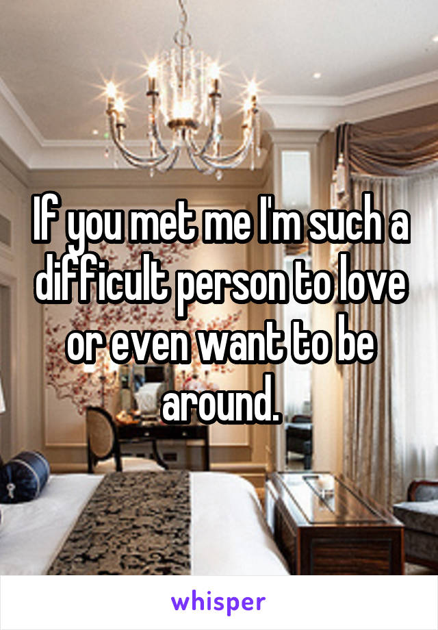 If you met me I'm such a difficult person to love or even want to be around.