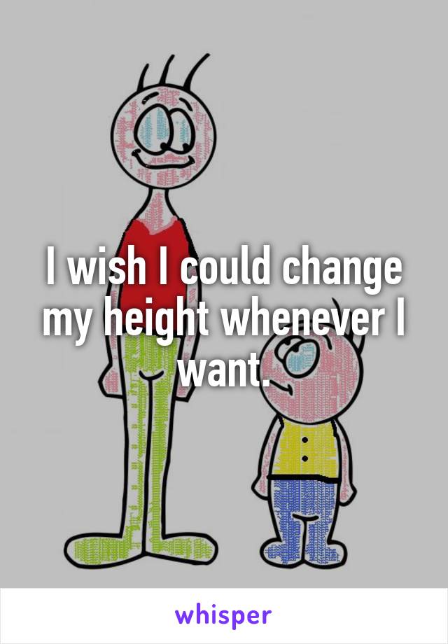 I wish I could change my height whenever I want.