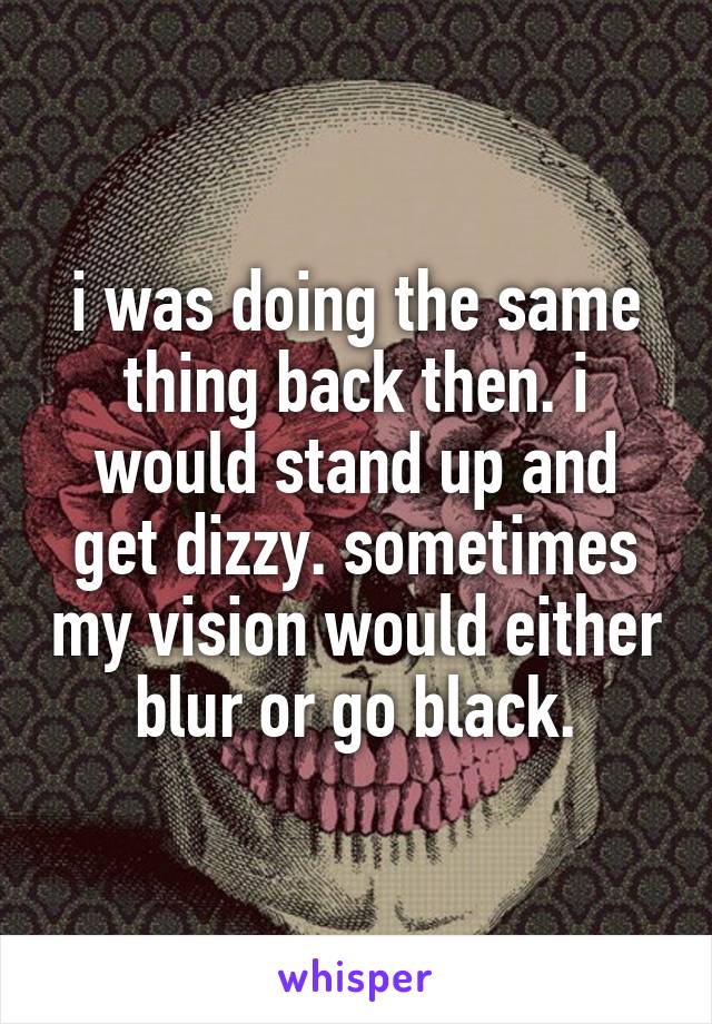 i was doing the same thing back then. i would stand up and get dizzy. sometimes my vision would either blur or go black.