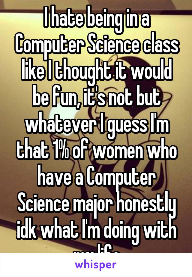 I hate being in a Computer Science class like I thought it would be fun, it's not but whatever I guess I'm that 1% of women who have a Computer Science major honestly idk what I'm doing with my life