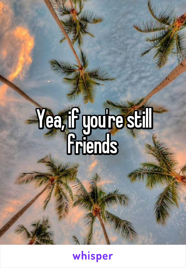 Yea, if you're still friends 