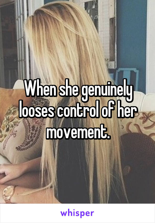 When she genuinely looses control of her movement.