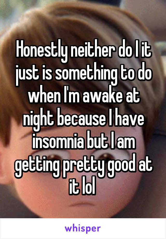 Honestly neither do I it just is something to do when I'm awake at night because I have insomnia but I am getting pretty good at it lol 