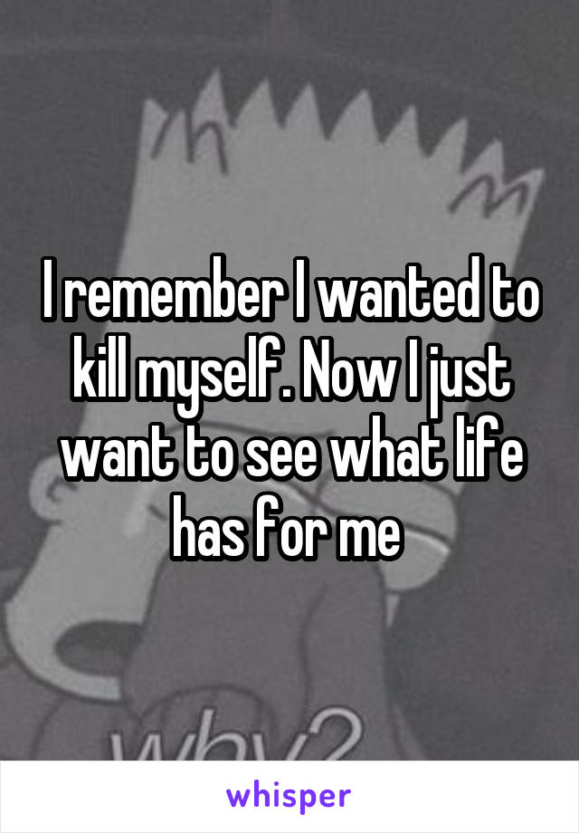 I remember I wanted to kill myself. Now I just want to see what life has for me 