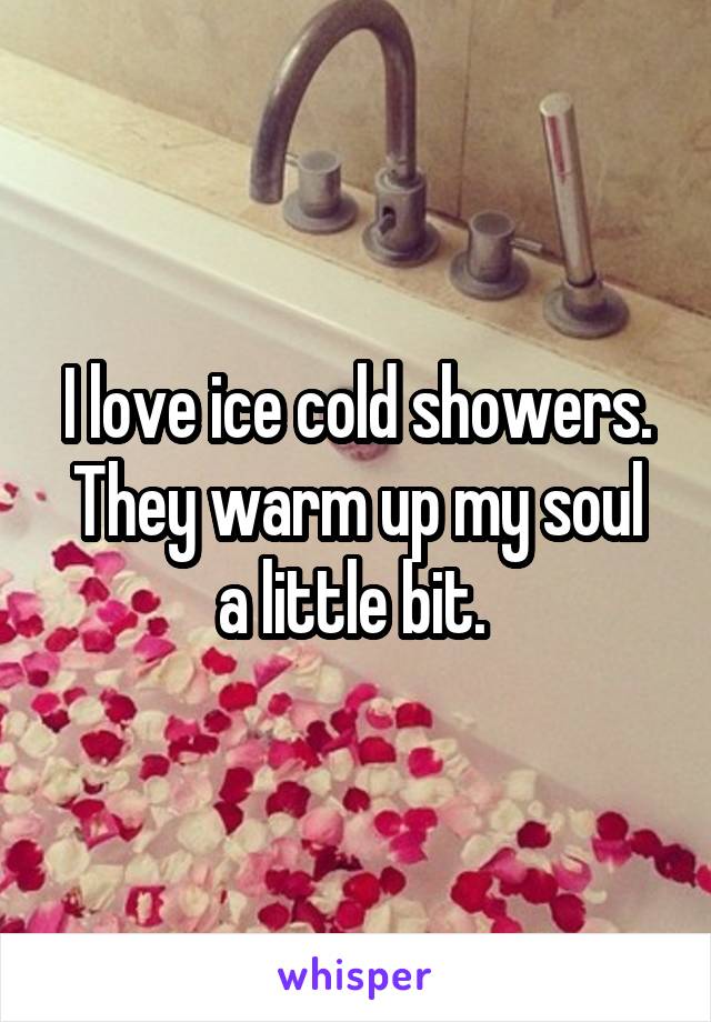 I love ice cold showers.
They warm up my soul a little bit. 