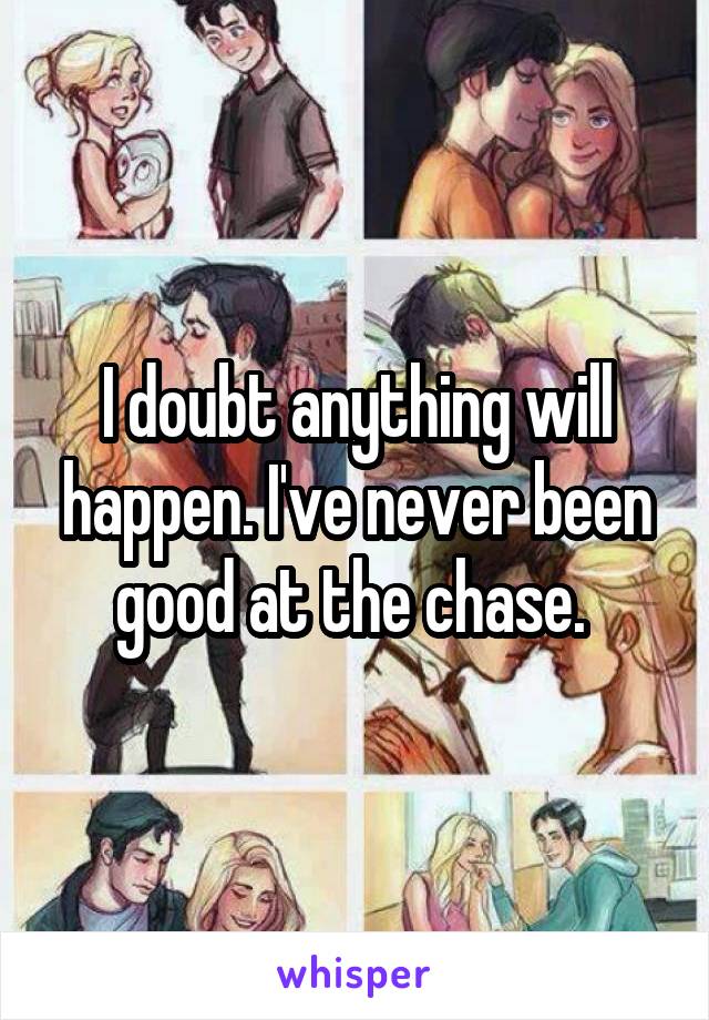 I doubt anything will happen. I've never been good at the chase. 