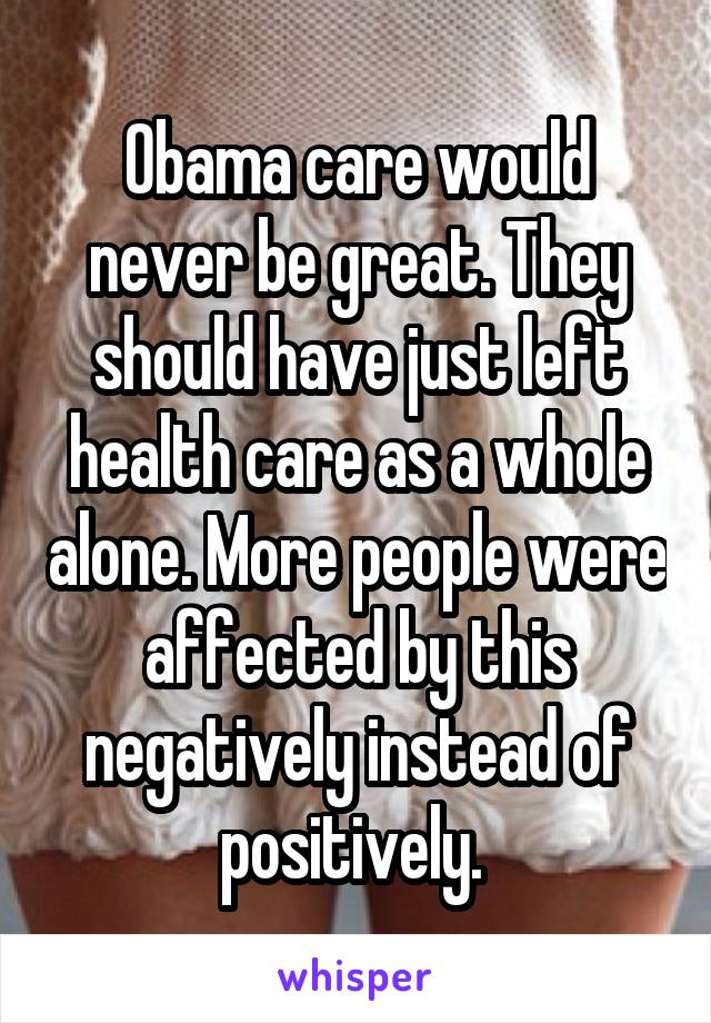 Obama care would never be great. They should have just left health care as a whole alone. More people were affected by this negatively instead of positively. 