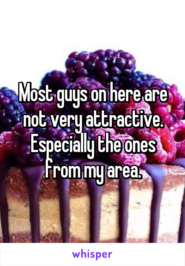Most guys on here are not very attractive. Especially the ones from my area.