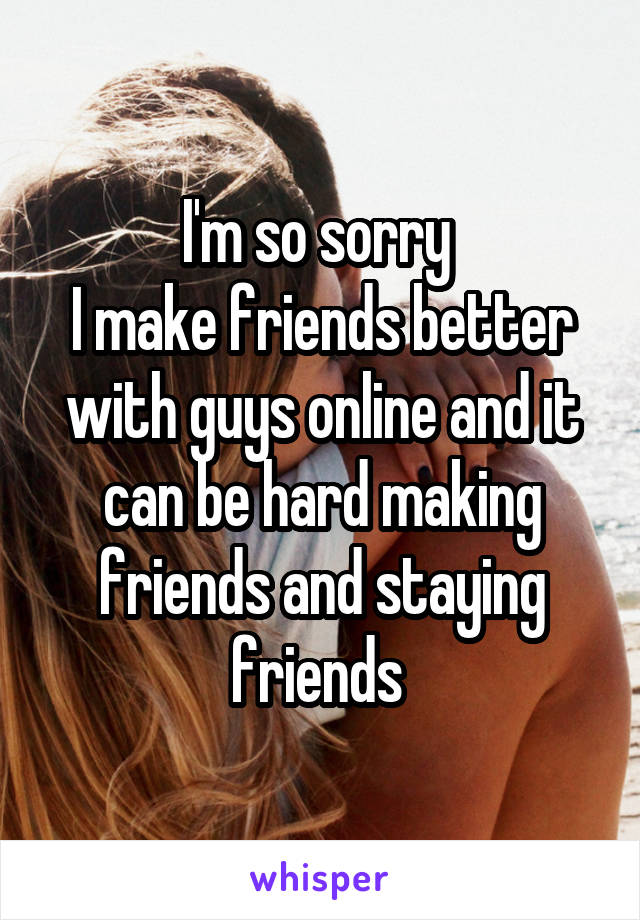 I'm so sorry 
I make friends better with guys online and it can be hard making friends and staying friends 